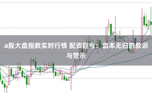 a股大盘指数实时行情 配资巨亏：血本无归的教训与警示