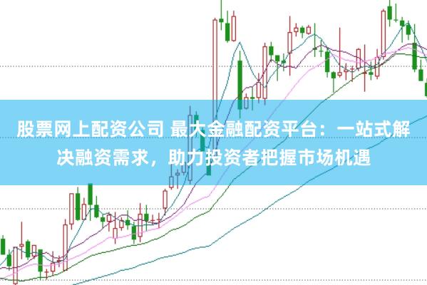 股票网上配资公司 最大金融配资平台：一站式解决融资需求，助力投资者把握市场机遇