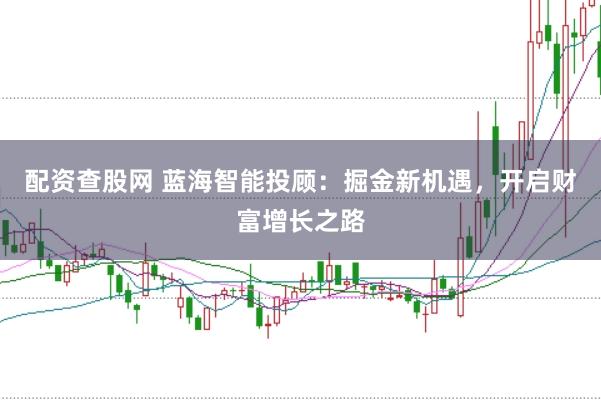 配资查股网 蓝海智能投顾：掘金新机遇，开启财富增长之路