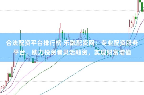 合法配资平台排行榜 乐融配资网：专业配资服务平台，助力投资者灵活融资，实现财富增值