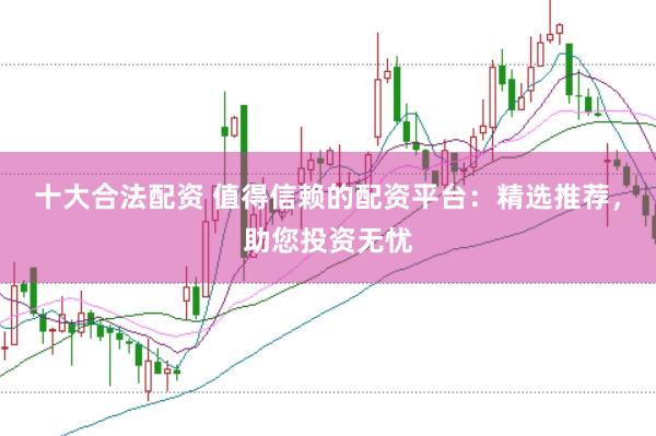 十大合法配资 值得信赖的配资平台：精选推荐，助您投资无忧