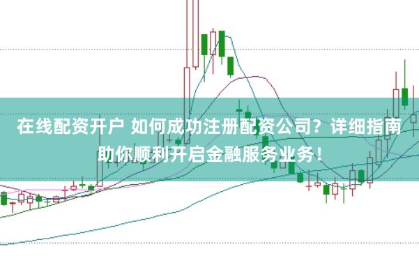 在线配资开户 如何成功注册配资公司？详细指南助你顺利开启金融服务业务！