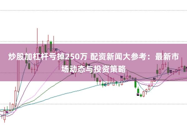 炒股加杠杆亏掉250万 配资新闻大参考：最新市场动态与投资策略
