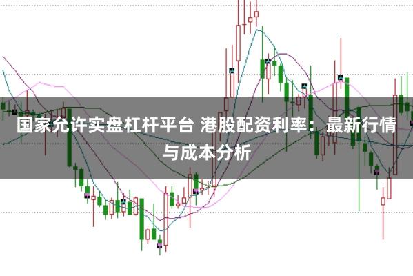 国家允许实盘杠杆平台 港股配资利率：最新行情与成本分析