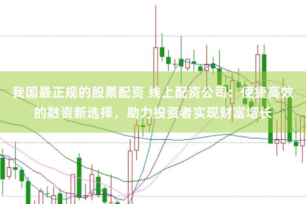 我国最正规的股票配资 线上配资公司：便捷高效的融资新选择，助力投资者实现财富增长