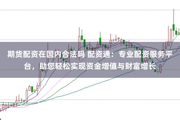 期货配资在国内合法吗 配资通：专业配资服务平台，助您轻松实现资金增值与财富增长