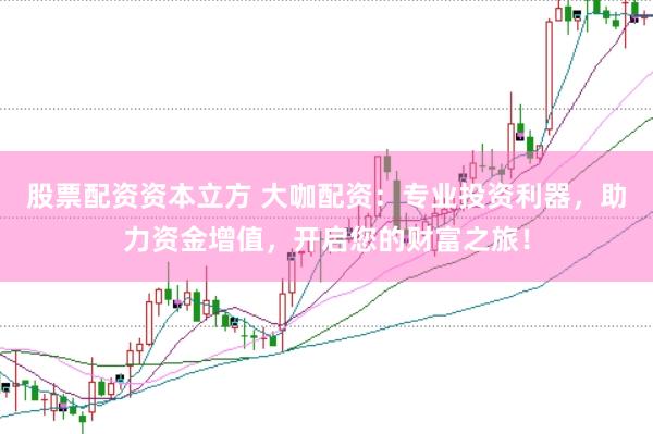 股票配资资本立方 大咖配资：专业投资利器，助力资金增值，开启您的财富之旅！