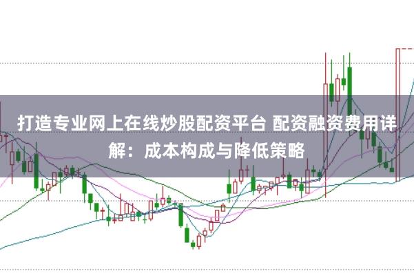 打造专业网上在线炒股配资平台 配资融资费用详解：成本构成与降低策略