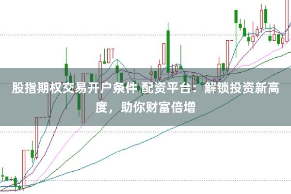 股指期权交易开户条件 配资平台：解锁投资新高度，助你财富倍增