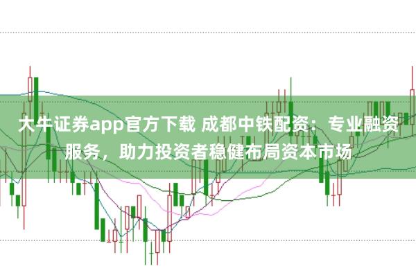 大牛证券app官方下载 成都中铁配资:专业融资服务,助力投资者稳健布局资本市场