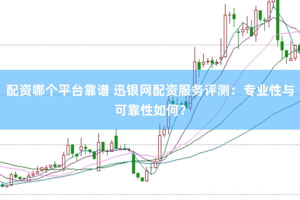 配资哪个平台靠谱 迅银网配资服务评测:专业性与可靠性如何?