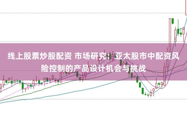 线上股票炒股配资 市场研究:亚太股市中配资风险控制的产品设计机会与挑战