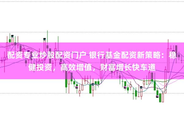 配资专业炒股配资门户 银行基金配资新策略:稳健投资,高效增值,财富增长快车道