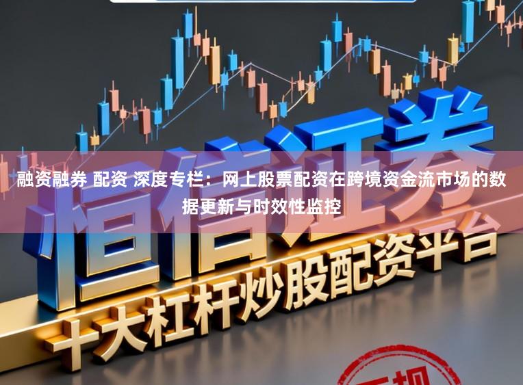 融资融券 配资 深度专栏：网上股票配资在跨境资金流市场的数据更新与时效性监控