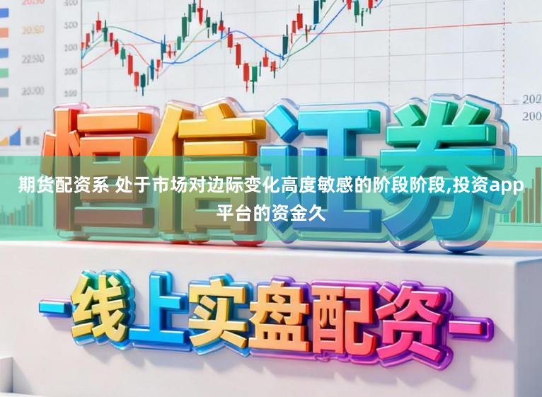 期货配资系 处于市场对边际变化高度敏感的阶段阶段，投资app平台的资金久