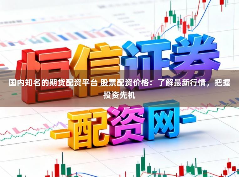 国内知名的期货配资平台 股票配资价格：了解最新行情，把握投资先机