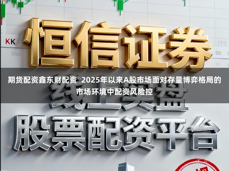 期货配资鑫东财配资  2025年以来A股市场面对存量博弈格局的市场环境中配资风险控